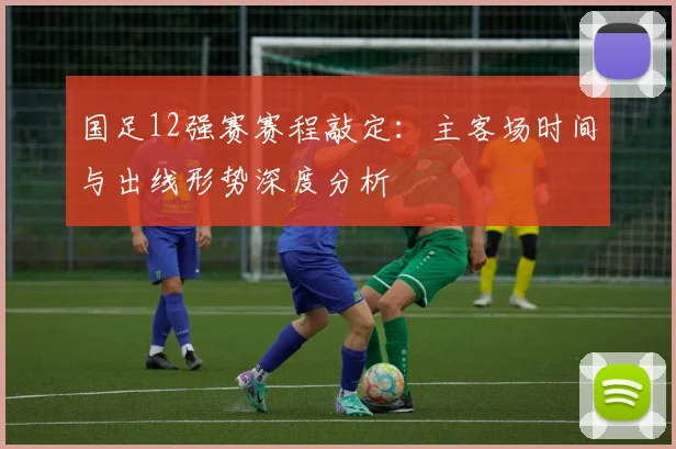 国足12强赛赛程敲定：主客场时间与出线形势深度分析