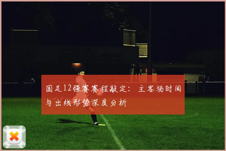 国足12强赛赛程敲定：主客场时间与出线形势深度分析